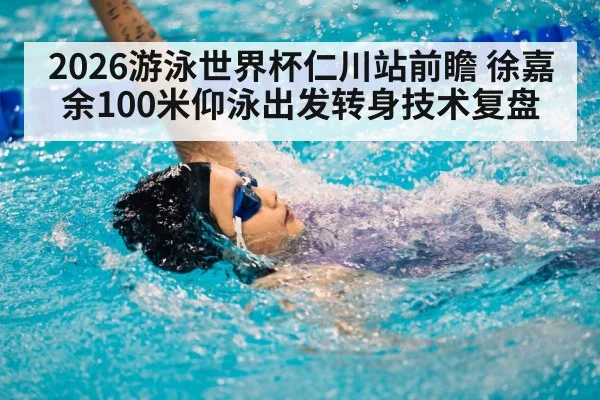 2026游泳世界杯仁川站前瞻 徐嘉余100米仰泳出发转身技术复盘