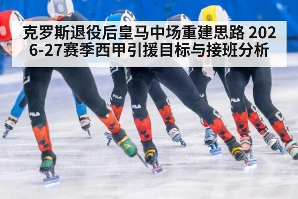 克罗斯退役后皇马中场重建思路 2026-27赛季西甲引援目标与接班分析
