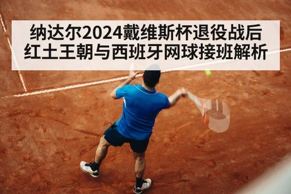 纳达尔2024戴维斯杯退役战后红土王朝与西班牙网球接班解析